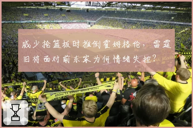 威少抢篮板时推倒霍姆格伦,雷霆旧将面对前东家为何情绪失控?