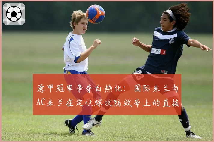 意甲冠军争夺白热化：国际米兰与AC米兰在定位球攻防效率上的直接对比