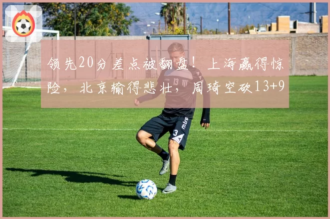 领先20分差点被翻盘!上海赢得惊险,北京输得悲壮,周琦空砍13+9