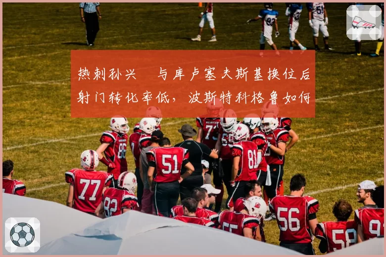 热刺孙兴慜与库卢塞夫斯基换位后射门转化率低,波斯特科格鲁如何破局?