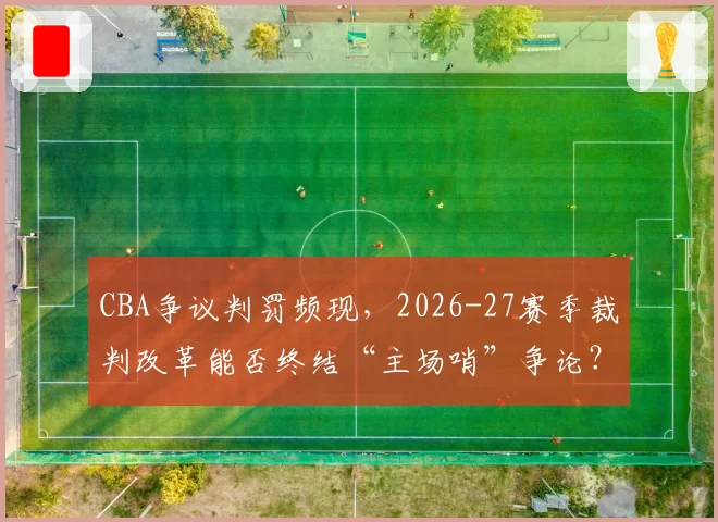 CBA争议判罚频现，2026-27赛季裁判改革能否终结“主场哨”争论？