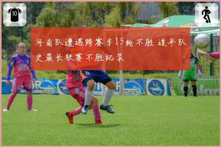 河南队遭遇跨赛季15轮不胜 追平队史最长联赛不胜纪录