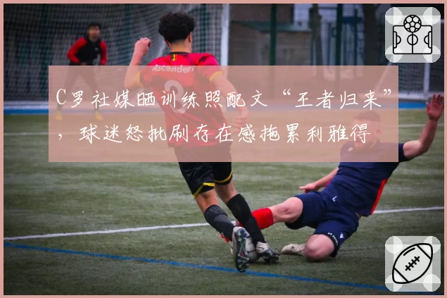 C罗社媒晒训练照配文“王者归来”，球迷怒批刷存在感拖累利雅得