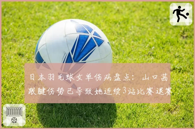 日本羽毛球女单伤病盘点:山口茜跟腱伤势已导致她连续3站比赛退赛