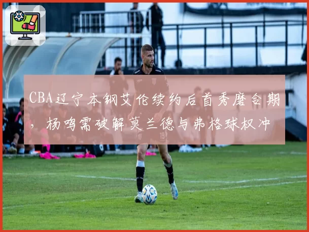 CBA辽宁本钢艾伦续约后首秀磨合期，杨鸣需破解莫兰德与弗格球权冲突