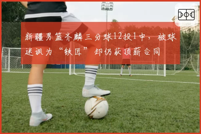 新疆男篮齐麟三分球12投1中，被球迷讽为“铁匠”却仍获顶薪合同