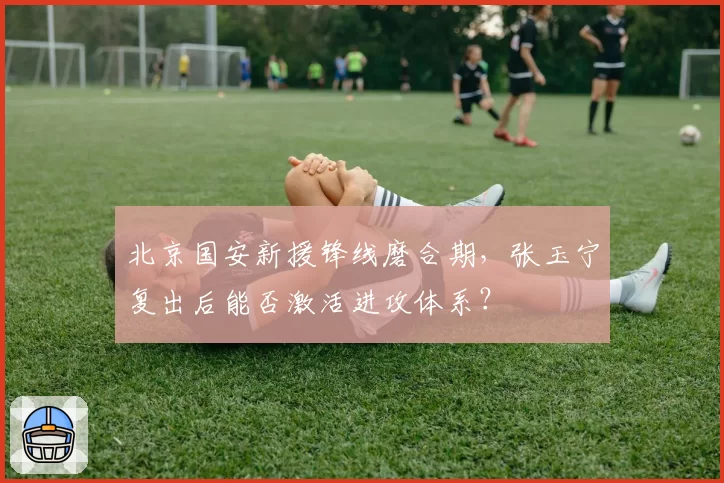 北京国安新援锋线磨合期,张玉宁复出后能否激活进攻体系?