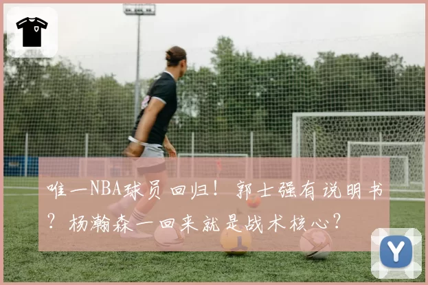 唯一NBA球员回归！郭士强有说明书？杨瀚森一回来就是战术核心？