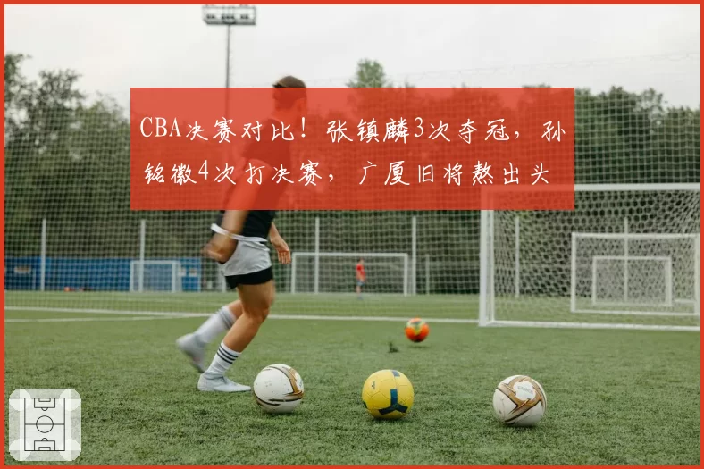 CBA决赛对比！张镇麟3次夺冠，孙铭徽4次打决赛，广厦旧将熬出头